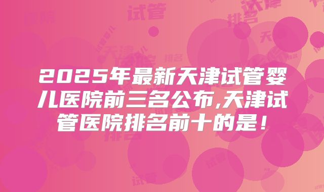 2025年最新天津试管婴儿医院前三名公布,天津试管医院排名前十的是！