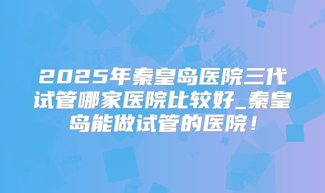 2025年秦皇岛医院三代试管哪家医院比较好_秦皇岛能做试管的医院!