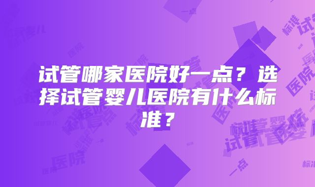 试管哪家医院好一点？选择试管婴儿医院有什么标准？