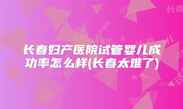 长春妇产医院试管婴儿成功率怎么样(长春太难了)
