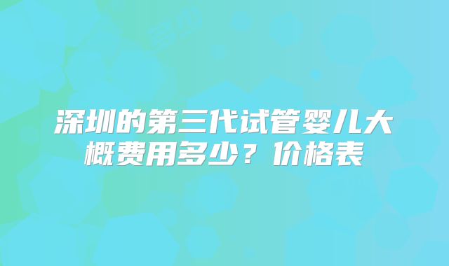 深圳的第三代试管婴儿大概费用多少？价格表