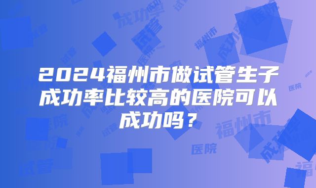 2024福州市做试管生子成功率比较高的医院可以成功吗?
