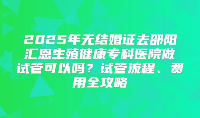 2025年无结婚证去邵阳汇恩生殖健康专科医院做试管可以吗?试管流程、费用全攻略
