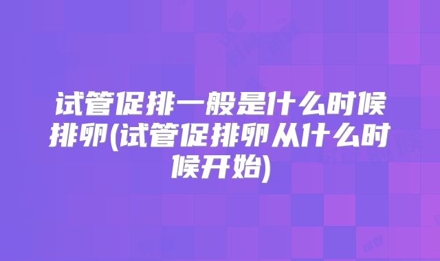 试管促排一般是什么时候排卵(试管促排卵从什么时候开始)