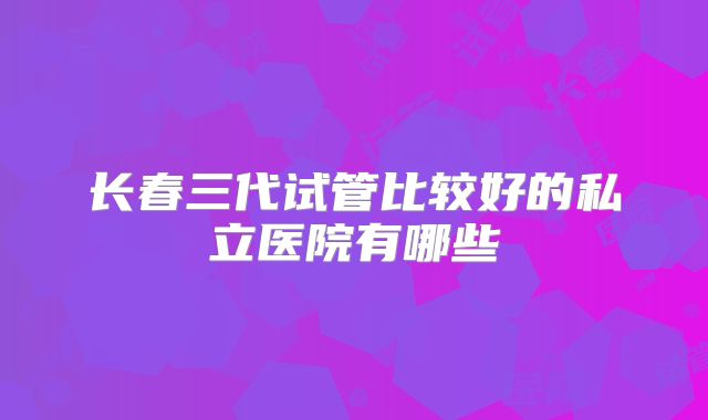 长春三代试管比较好的私立医院有哪些