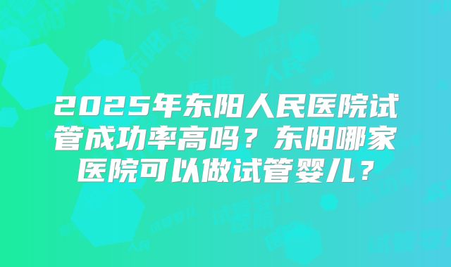 2025年东阳人民医院试管成功率高吗?东阳哪家医院可以做试管婴儿?