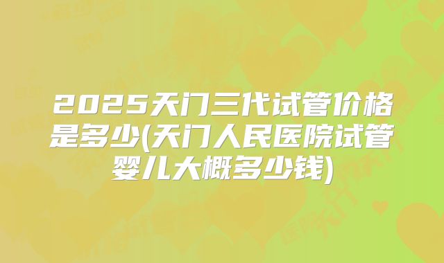 2025天门三代试管价格是多少(天门人民医院试管婴儿大概多少钱)