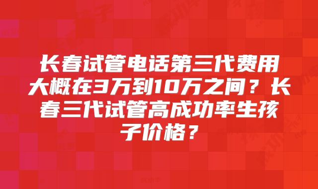 长春试管电话第三代费用大概在3万到10万之间?长春三代试管高成功率生孩子价格?