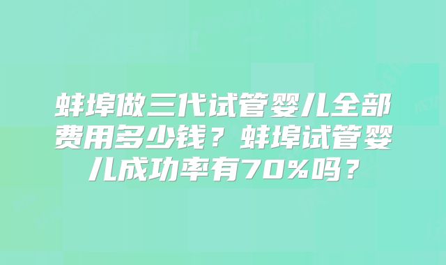 蚌埠做三代试管婴儿全部费用多少钱？蚌埠试管婴儿成功率有70%吗？