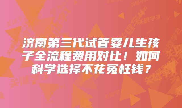 济南第三代试管婴儿生孩子全流程费用对比！如何科学选择不花冤枉钱？