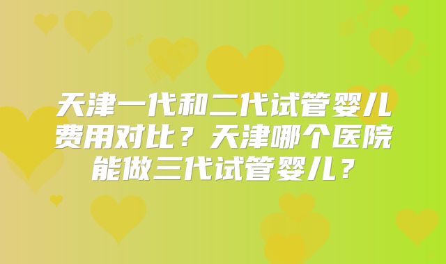 天津一代和二代试管婴儿费用对比？天津哪个医院能做三代试管婴儿？
