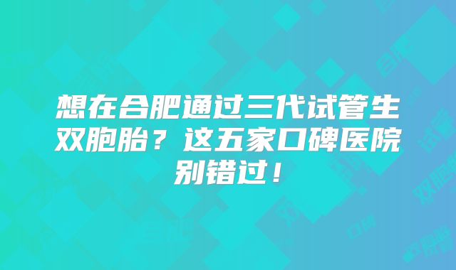 想在合肥通过三代试管生双胞胎？这五家口碑医院别错过！