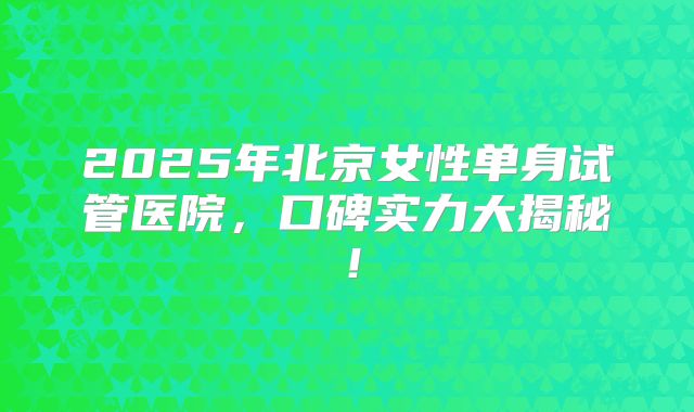 2025年北京女性单身试管医院，口碑实力大揭秘！