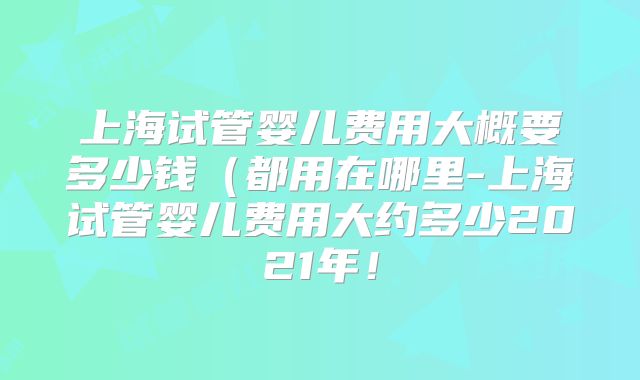 上海试管婴儿费用大概要多少钱（都用在哪里-上海试管婴儿费用大约多少2021年！