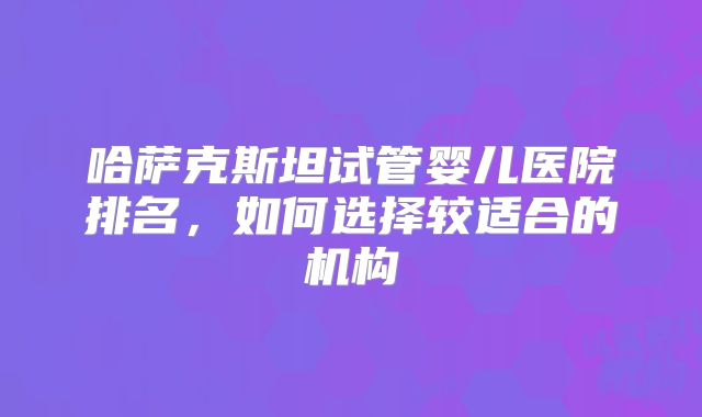 哈萨克斯坦试管婴儿医院排名，如何选择较适合的机构