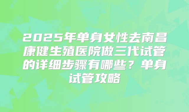 2025年单身女性去南昌康健生殖医院做三代试管的详细步骤有哪些?单身试管攻略
