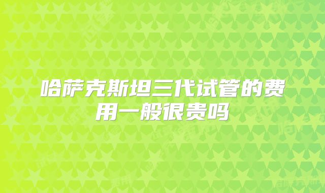 哈萨克斯坦三代试管的费用一般很贵吗