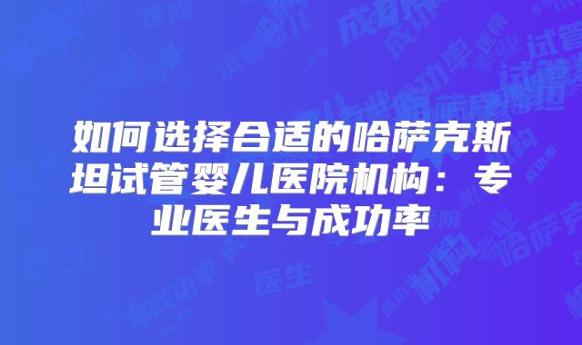 如何选择合适的哈萨克斯坦试管婴儿医院机构:专业医生与成功率