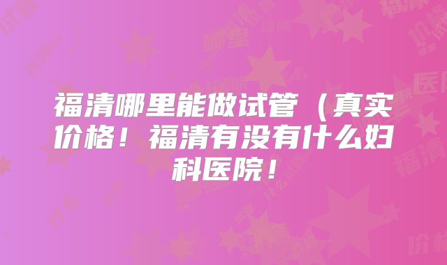 福清哪里能做试管（真实价格！福清有没有什么妇科医院！