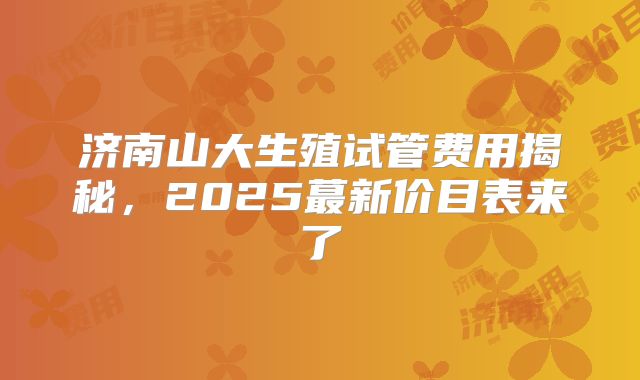济南山大生殖试管费用揭秘，2025蕞新价目表来了