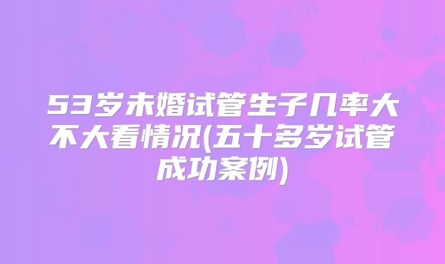 53岁未婚试管生子几率大不大看情况(五十多岁试管成功案例)