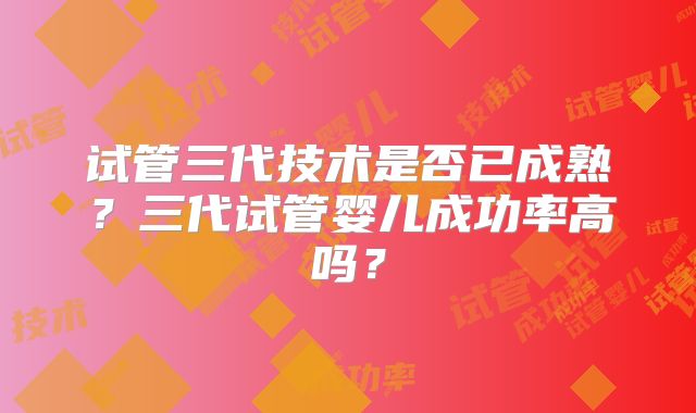 试管三代技术是否已成熟？三代试管婴儿成功率高吗？