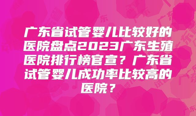 广东省试管婴儿比较好的医院盘点2023广东生殖医院排行榜官宣？广东省试管婴儿成功率比较高的医院？