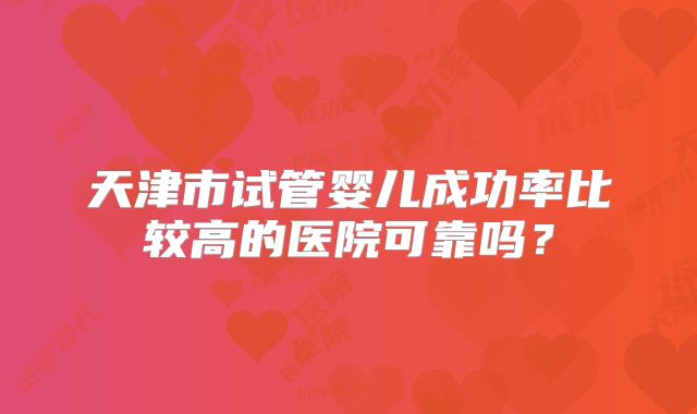 天津市试管婴儿成功率比较高的医院可靠吗?