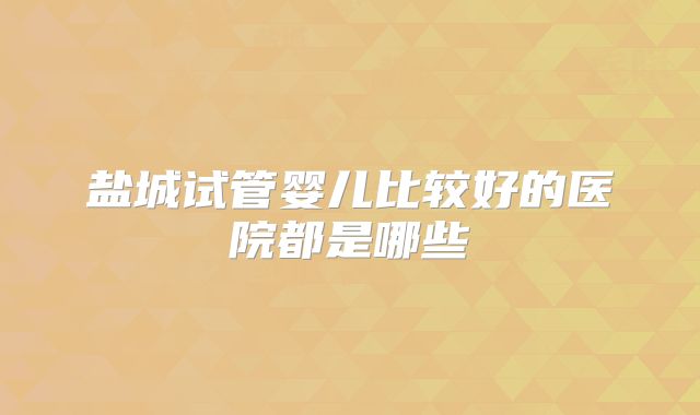 盐城试管婴儿比较好的医院都是哪些