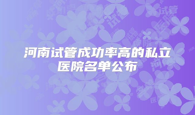 河南试管成功率高的私立医院名单公布