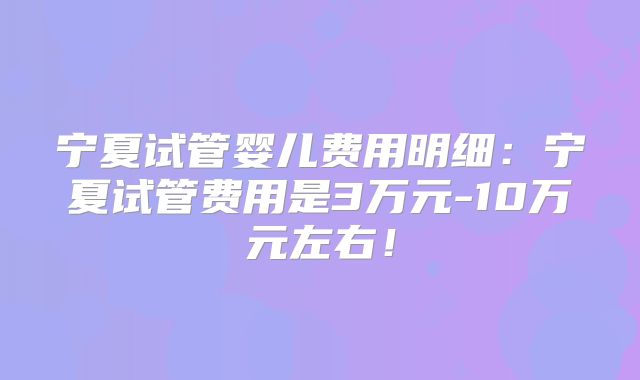 宁夏试管婴儿费用明细：宁夏试管费用是3万元-10万元左右！