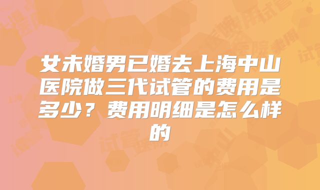 女未婚男已婚去上海中山医院做三代试管的费用是多少?费用明细是怎么样的