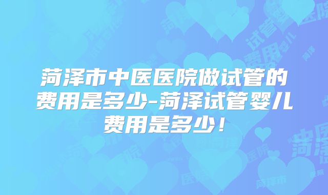 菏泽市中医医院做试管的费用是多少-菏泽试管婴儿费用是多少!