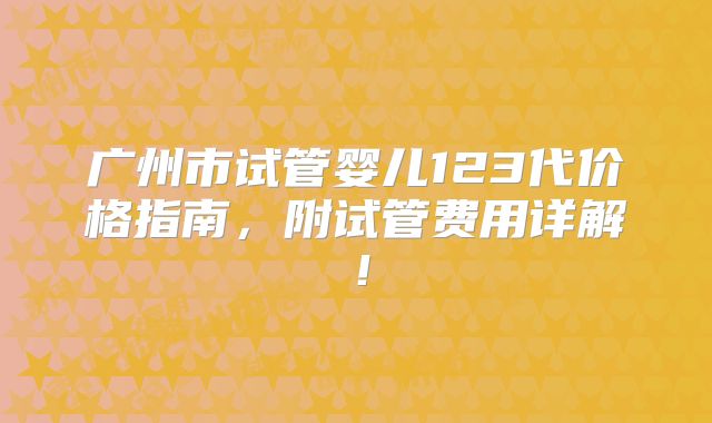 广州市试管婴儿123代价格指南,附试管费用详解!