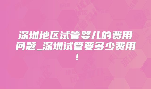 深圳地区试管婴儿的费用问题_深圳试管要多少费用！