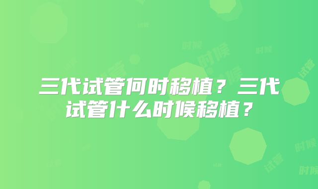 三代试管何时移植？三代试管什么时候移植？