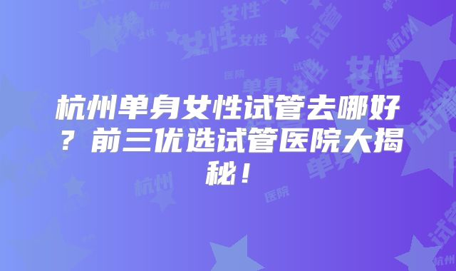 杭州单身女性试管去哪好？前三优选试管医院大揭秘！