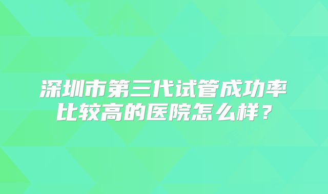 深圳市第三代试管成功率比较高的医院怎么样?