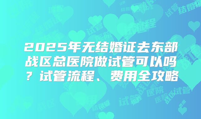 2025年无结婚证去东部战区总医院做试管可以吗？试管流程、费用全攻略