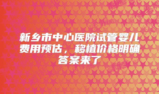 新乡市中心医院试管婴儿费用预估，移植价格明确答案来了