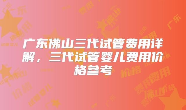 广东佛山三代试管费用详解，三代试管婴儿费用价格参考