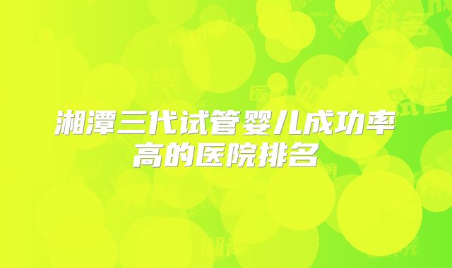 湘潭三代试管婴儿成功率高的医院排名
