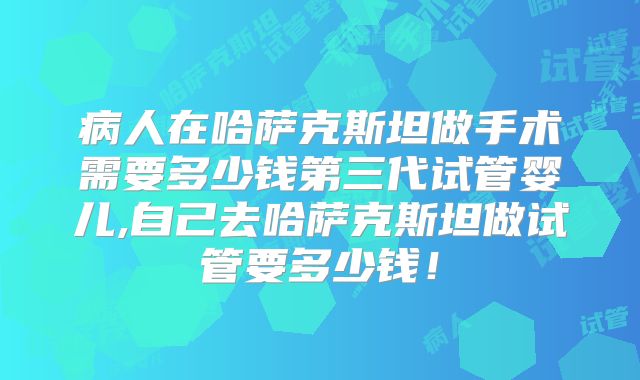 病人在哈萨克斯坦做手术需要多少钱第三代试管婴儿,自己去哈萨克斯坦做试管要多少钱！