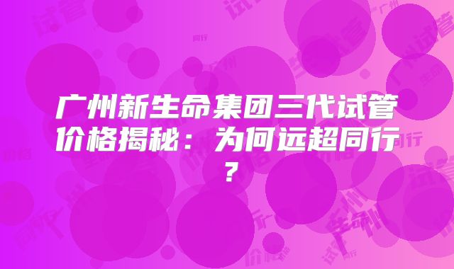 广州新生命集团三代试管价格揭秘：为何远超同行？