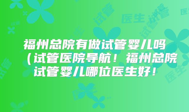 福州总院有做试管婴儿吗(试管医院导航!福州总院试管婴儿哪位医生好!