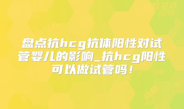 盘点抗hcg抗体阳性对试管婴儿的影响_抗hcg阳性可以做试管吗！
