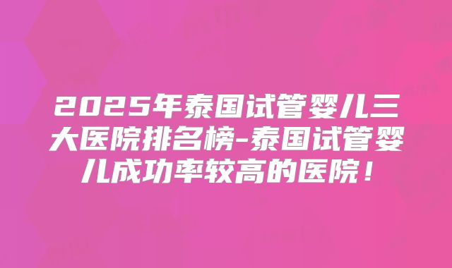 2025年泰国试管婴儿三大医院排名榜-泰国试管婴儿成功率较高的医院!