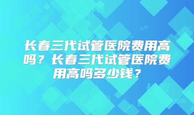 长春三代试管医院费用高吗？长春三代试管医院费用高吗多少钱？