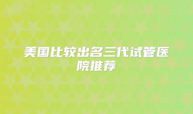 美国比较出名三代试管医院推荐