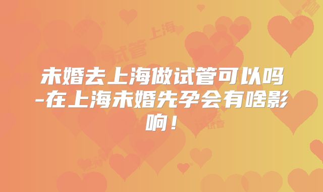 未婚去上海做试管可以吗-在上海未婚先孕会有啥影响！
